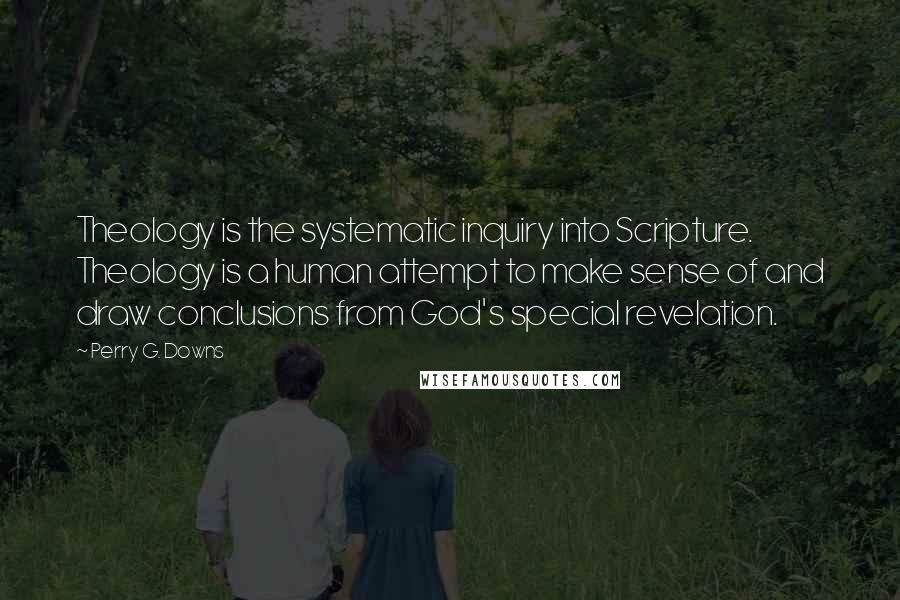 Perry G. Downs Quotes: Theology is the systematic inquiry into Scripture. Theology is a human attempt to make sense of and draw conclusions from God's special revelation.