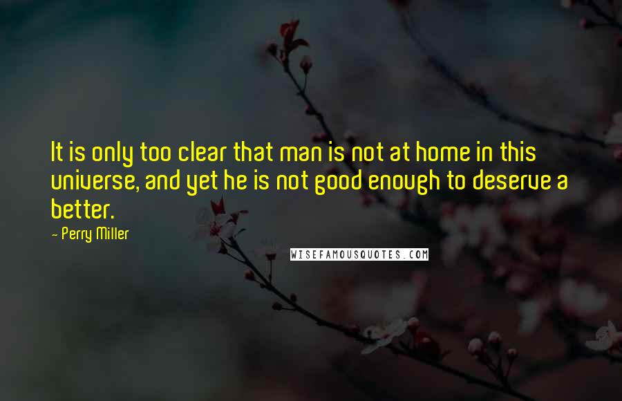 Perry Miller Quotes: It is only too clear that man is not at home in this universe, and yet he is not good enough to deserve a better.