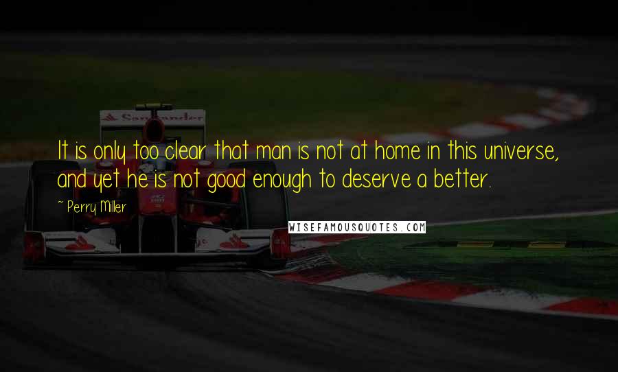 Perry Miller Quotes: It is only too clear that man is not at home in this universe, and yet he is not good enough to deserve a better.