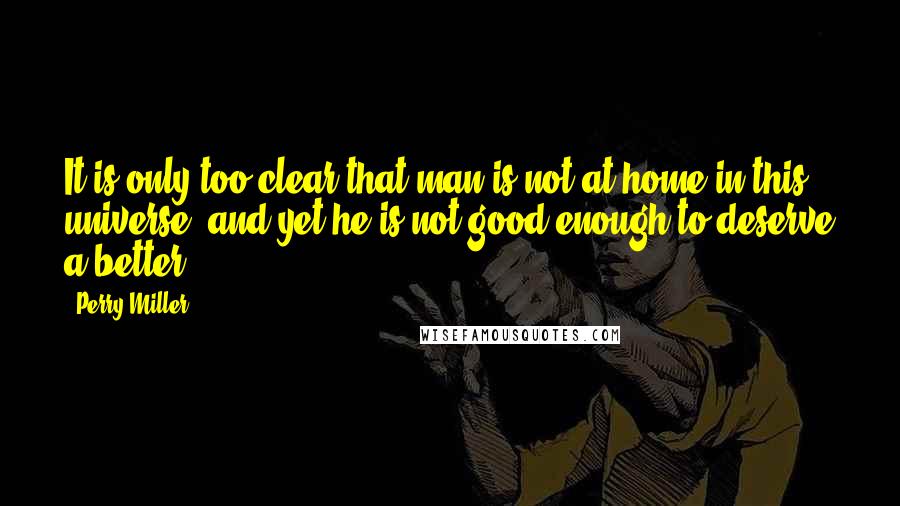 Perry Miller Quotes: It is only too clear that man is not at home in this universe, and yet he is not good enough to deserve a better.