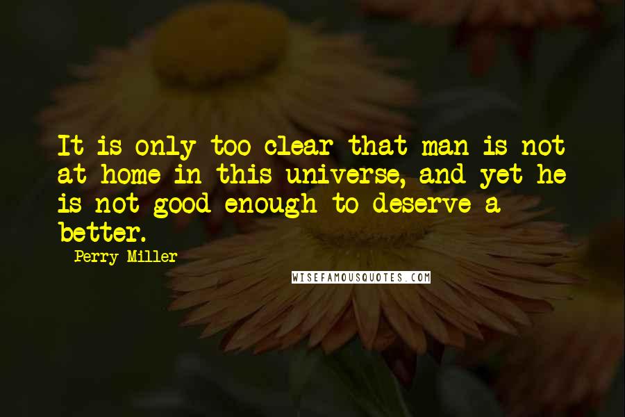 Perry Miller Quotes: It is only too clear that man is not at home in this universe, and yet he is not good enough to deserve a better.