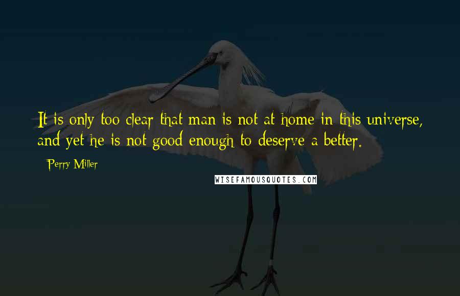 Perry Miller Quotes: It is only too clear that man is not at home in this universe, and yet he is not good enough to deserve a better.