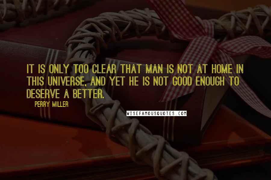 Perry Miller Quotes: It is only too clear that man is not at home in this universe, and yet he is not good enough to deserve a better.