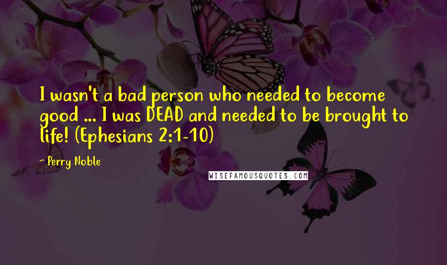 Perry Noble Quotes: I wasn't a bad person who needed to become good ... I was DEAD and needed to be brought to life! (Ephesians 2:1-10)