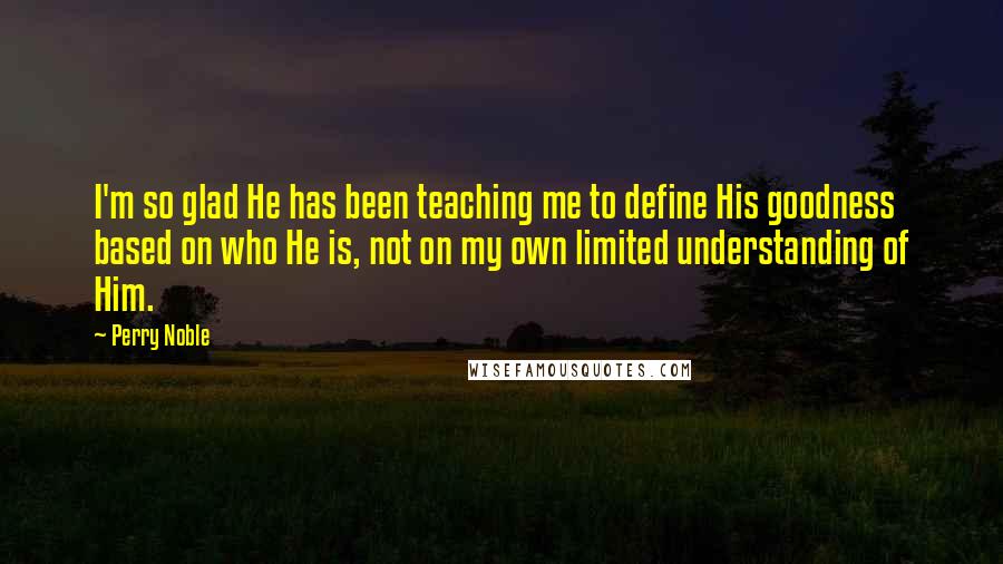 Perry Noble Quotes: I'm so glad He has been teaching me to define His goodness based on who He is, not on my own limited understanding of Him.