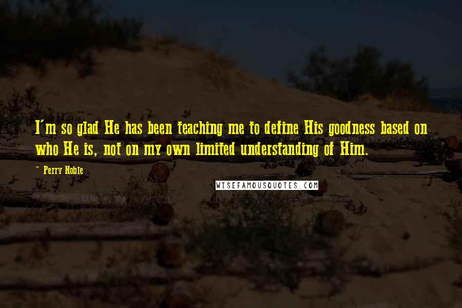 Perry Noble Quotes: I'm so glad He has been teaching me to define His goodness based on who He is, not on my own limited understanding of Him.