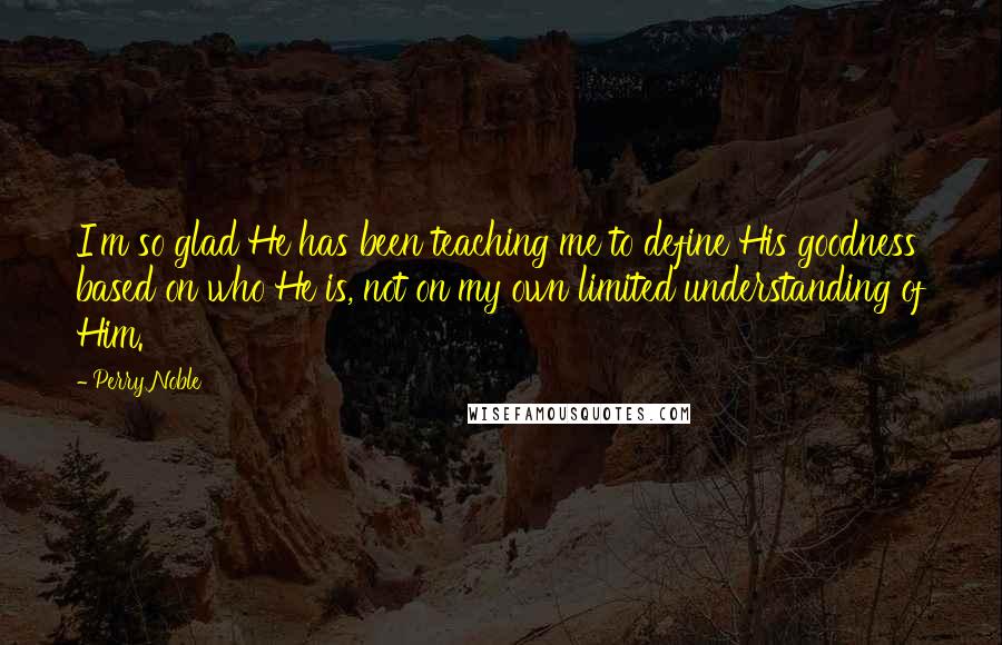 Perry Noble Quotes: I'm so glad He has been teaching me to define His goodness based on who He is, not on my own limited understanding of Him.