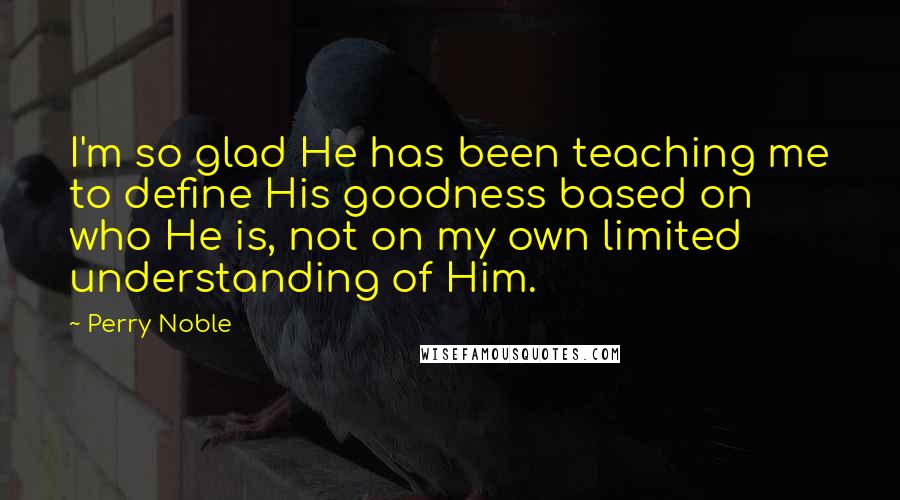 Perry Noble Quotes: I'm so glad He has been teaching me to define His goodness based on who He is, not on my own limited understanding of Him.