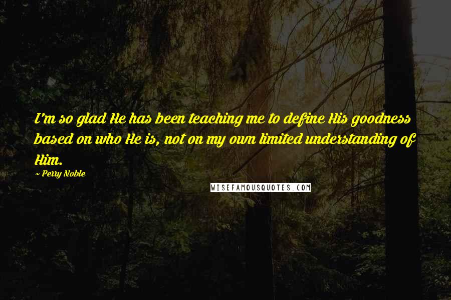 Perry Noble Quotes: I'm so glad He has been teaching me to define His goodness based on who He is, not on my own limited understanding of Him.