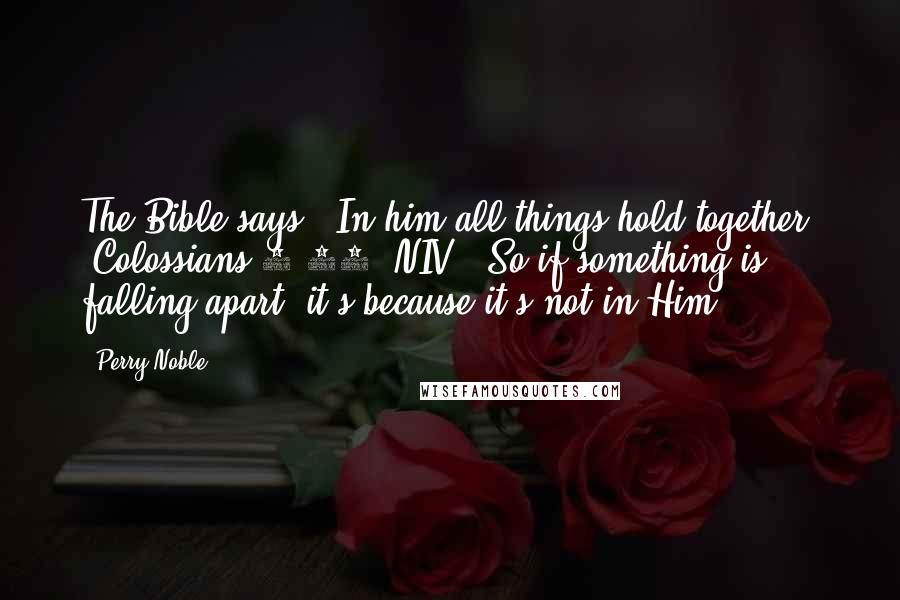 Perry Noble Quotes: The Bible says, "In him all things hold together" (Colossians 1:17, NIV). So if something is falling apart, it's because it's not in Him.