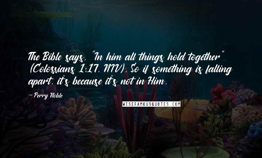 Perry Noble Quotes: The Bible says, "In him all things hold together" (Colossians 1:17, NIV). So if something is falling apart, it's because it's not in Him.