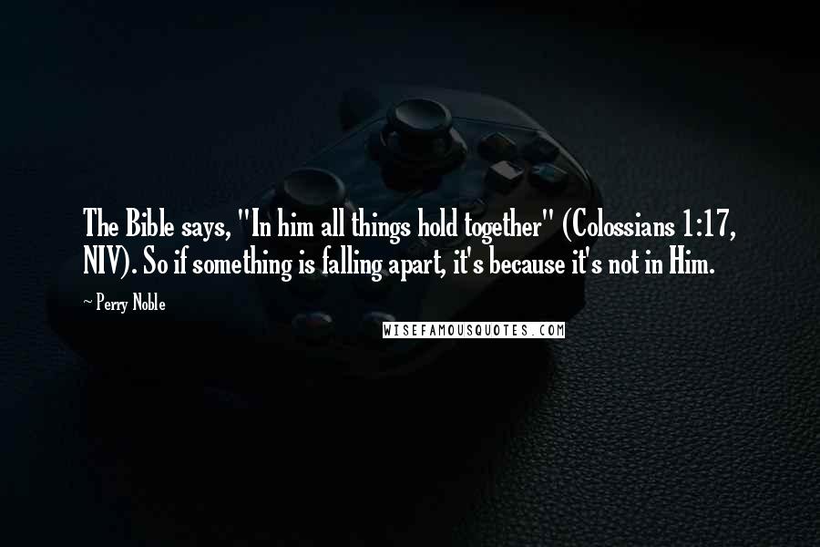 Perry Noble Quotes: The Bible says, "In him all things hold together" (Colossians 1:17, NIV). So if something is falling apart, it's because it's not in Him.