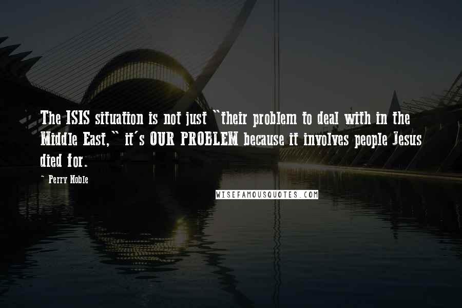 Perry Noble Quotes: The ISIS situation is not just "their problem to deal with in the Middle East," it's OUR PROBLEM because it involves people Jesus died for.