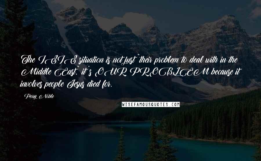 Perry Noble Quotes: The ISIS situation is not just "their problem to deal with in the Middle East," it's OUR PROBLEM because it involves people Jesus died for.