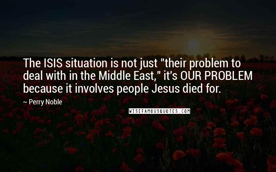 Perry Noble Quotes: The ISIS situation is not just "their problem to deal with in the Middle East," it's OUR PROBLEM because it involves people Jesus died for.