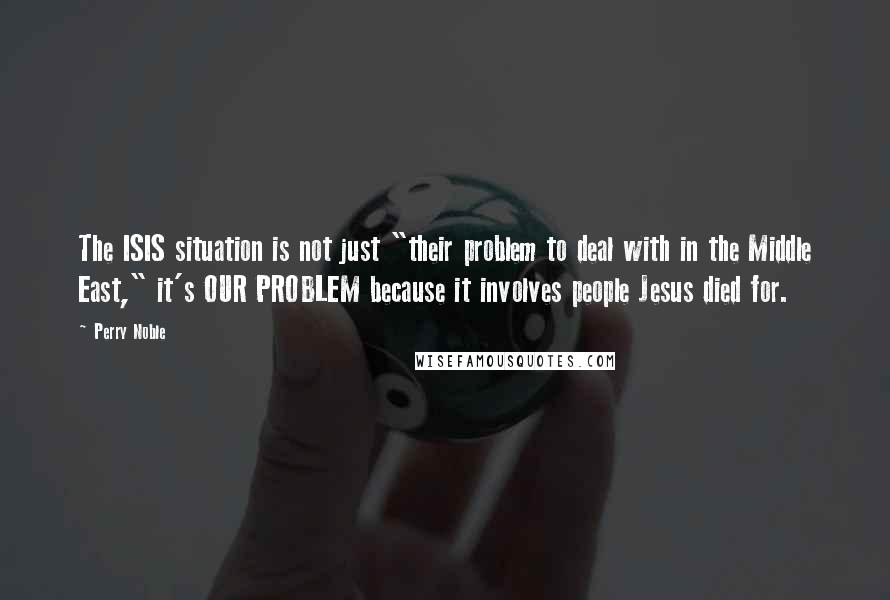 Perry Noble Quotes: The ISIS situation is not just "their problem to deal with in the Middle East," it's OUR PROBLEM because it involves people Jesus died for.