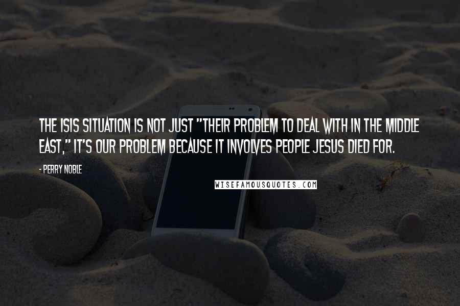 Perry Noble Quotes: The ISIS situation is not just "their problem to deal with in the Middle East," it's OUR PROBLEM because it involves people Jesus died for.