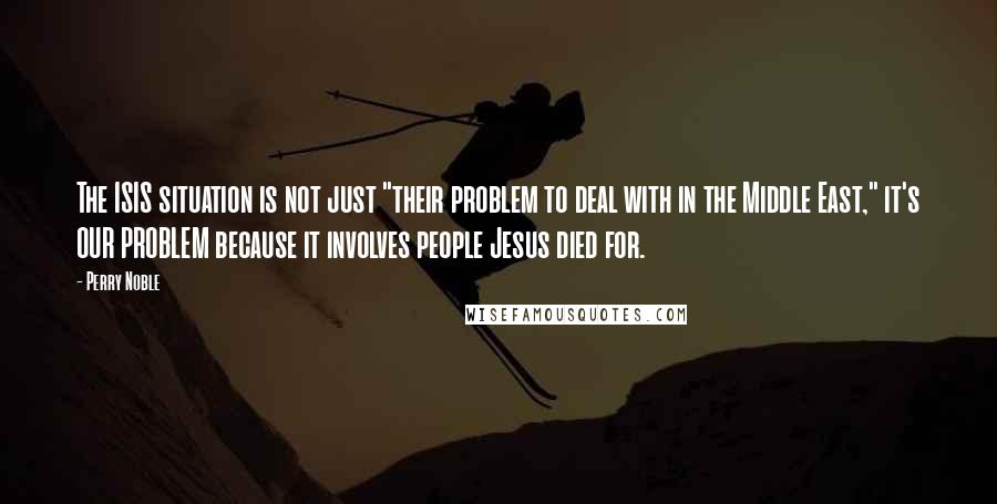Perry Noble Quotes: The ISIS situation is not just "their problem to deal with in the Middle East," it's OUR PROBLEM because it involves people Jesus died for.