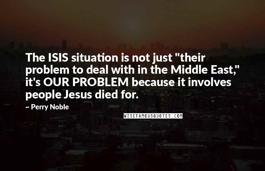 Perry Noble Quotes: The ISIS situation is not just "their problem to deal with in the Middle East," it's OUR PROBLEM because it involves people Jesus died for.