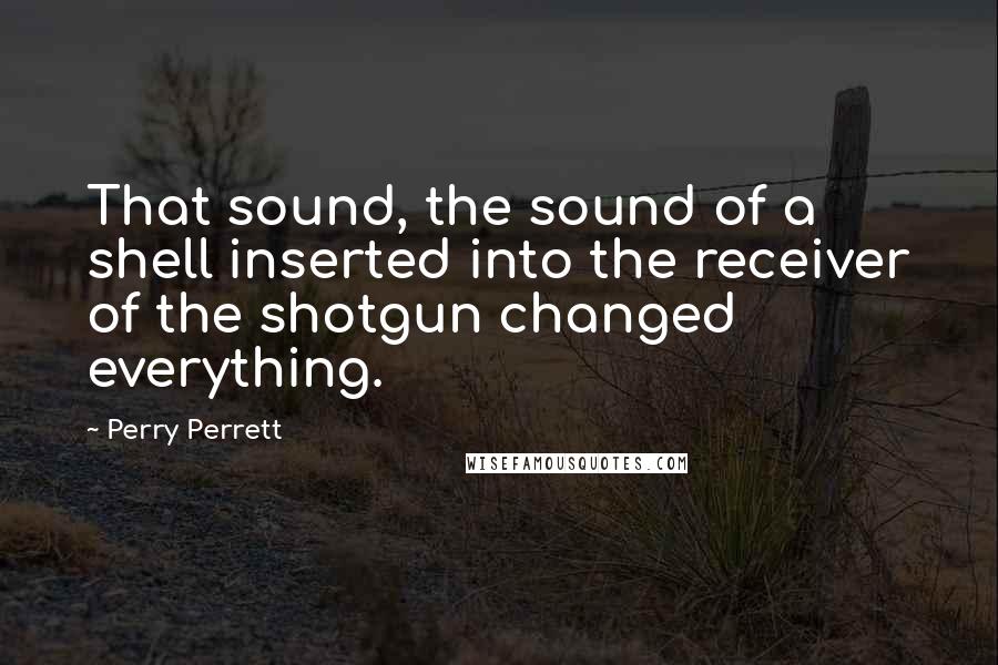Perry Perrett Quotes: That sound, the sound of a shell inserted into the receiver of the shotgun changed everything.