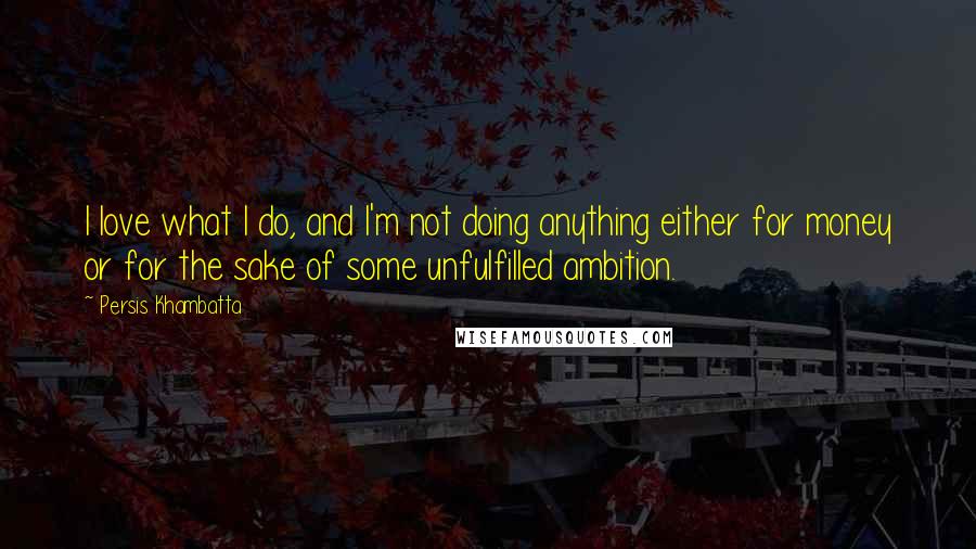 Persis Khambatta Quotes: I love what I do, and I'm not doing anything either for money or for the sake of some unfulfilled ambition.