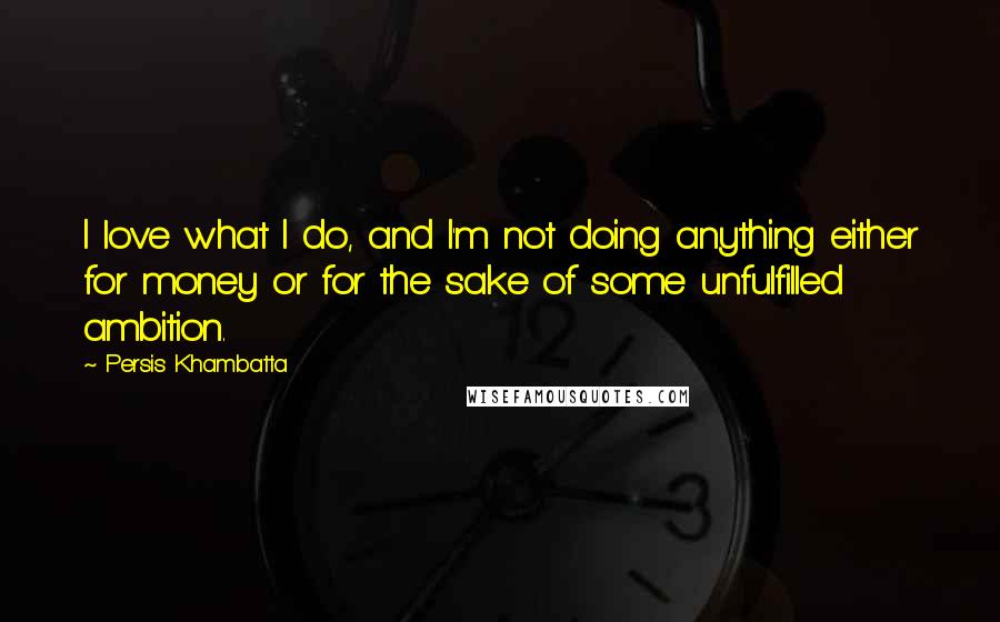 Persis Khambatta Quotes: I love what I do, and I'm not doing anything either for money or for the sake of some unfulfilled ambition.