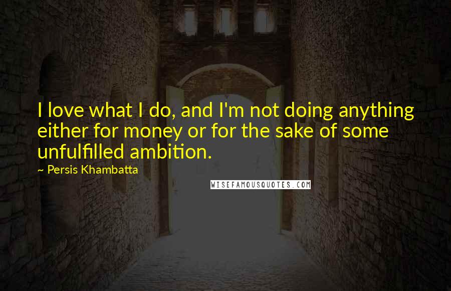 Persis Khambatta Quotes: I love what I do, and I'm not doing anything either for money or for the sake of some unfulfilled ambition.