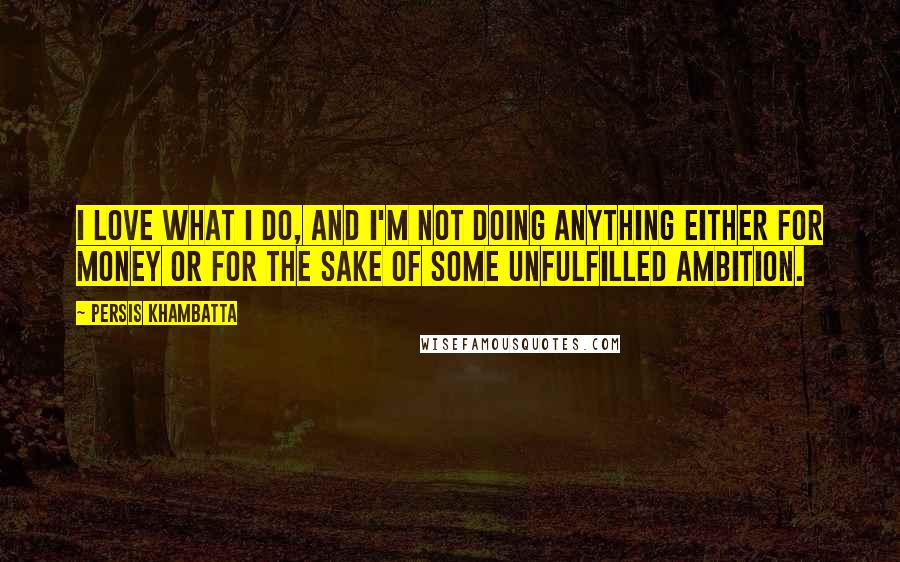 Persis Khambatta Quotes: I love what I do, and I'm not doing anything either for money or for the sake of some unfulfilled ambition.