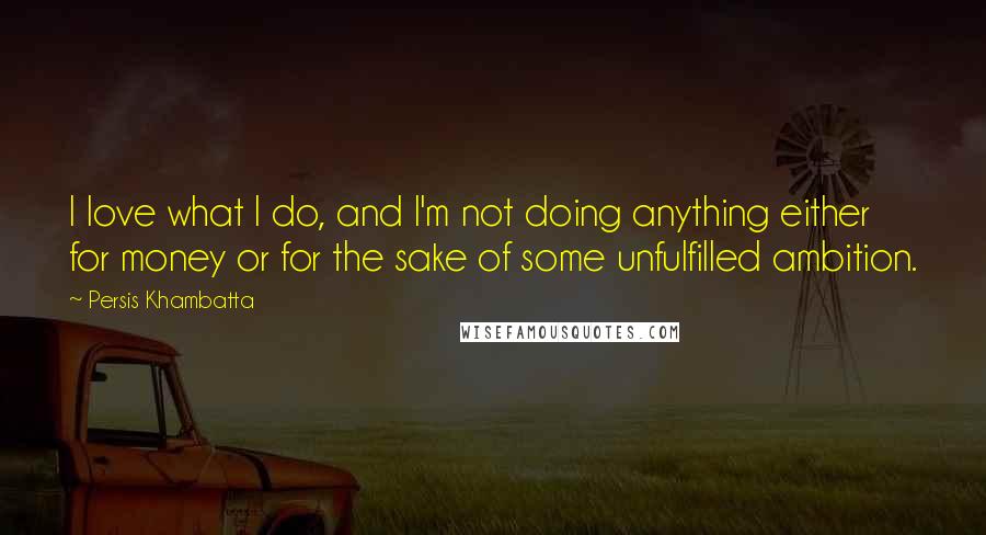 Persis Khambatta Quotes: I love what I do, and I'm not doing anything either for money or for the sake of some unfulfilled ambition.