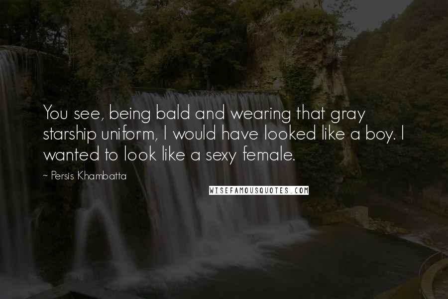 Persis Khambatta Quotes: You see, being bald and wearing that gray starship uniform, I would have looked like a boy. I wanted to look like a sexy female.