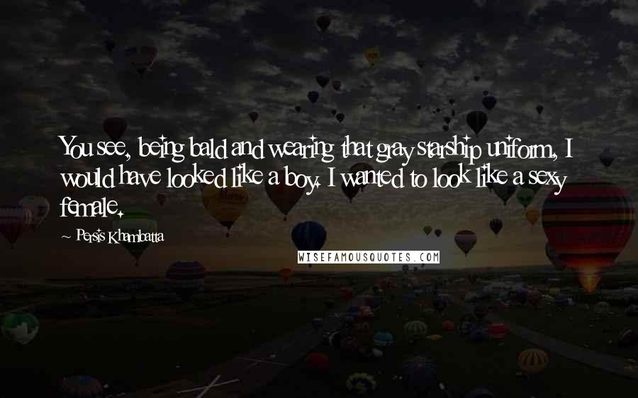 Persis Khambatta Quotes: You see, being bald and wearing that gray starship uniform, I would have looked like a boy. I wanted to look like a sexy female.