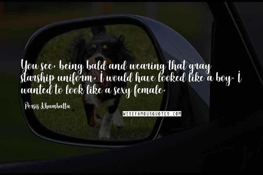 Persis Khambatta Quotes: You see, being bald and wearing that gray starship uniform, I would have looked like a boy. I wanted to look like a sexy female.