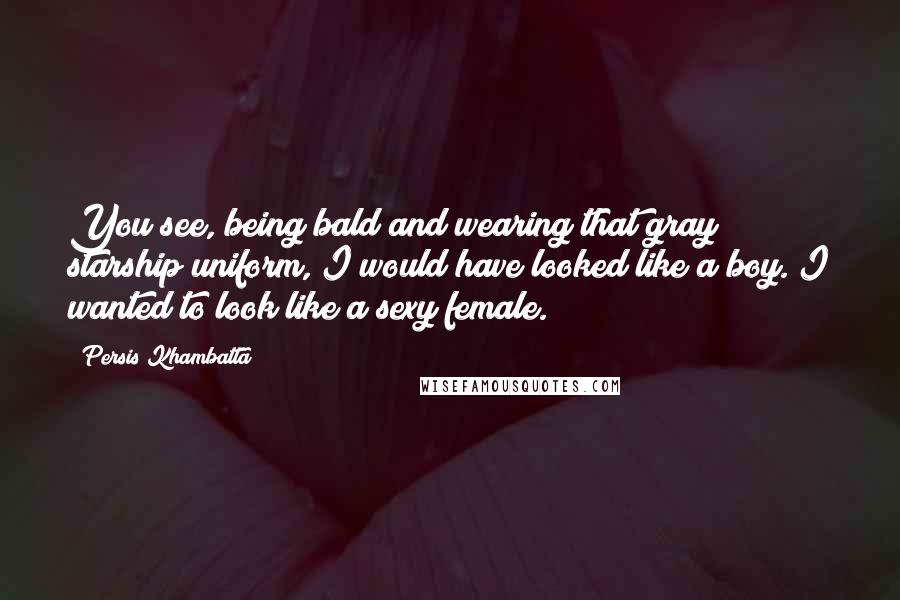 Persis Khambatta Quotes: You see, being bald and wearing that gray starship uniform, I would have looked like a boy. I wanted to look like a sexy female.