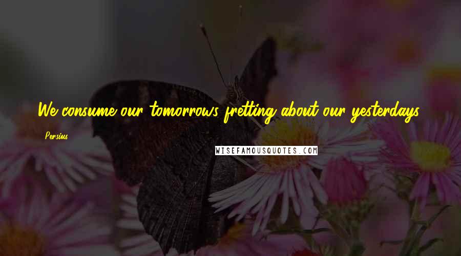 Persius Quotes: We consume our tomorrows fretting about our yesterdays.