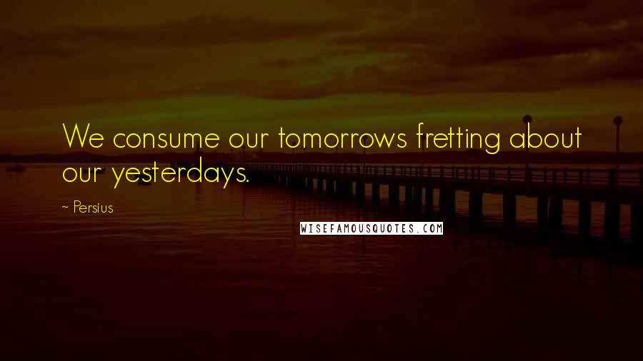 Persius Quotes: We consume our tomorrows fretting about our yesterdays.