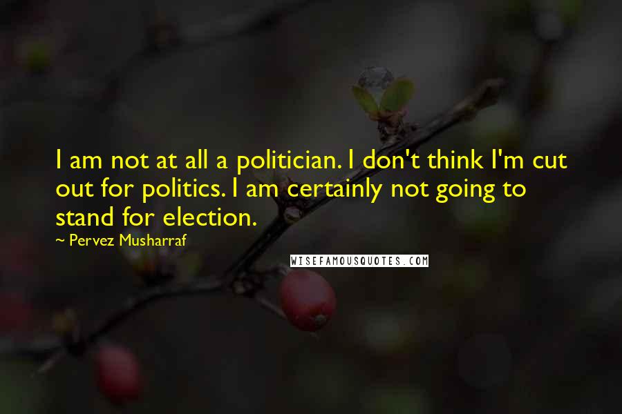 Pervez Musharraf Quotes: I am not at all a politician. I don't think I'm cut out for politics. I am certainly not going to stand for election.