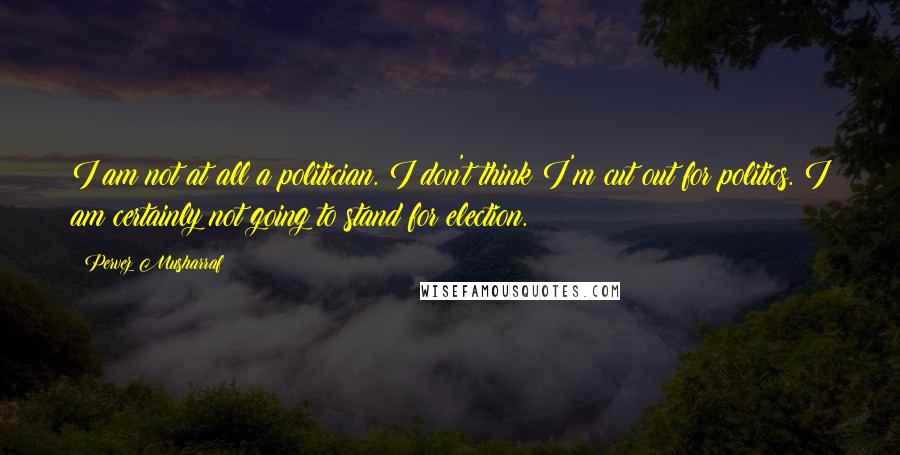 Pervez Musharraf Quotes: I am not at all a politician. I don't think I'm cut out for politics. I am certainly not going to stand for election.