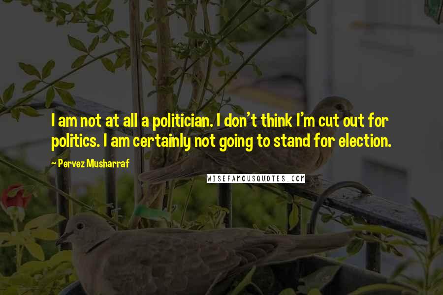 Pervez Musharraf Quotes: I am not at all a politician. I don't think I'm cut out for politics. I am certainly not going to stand for election.