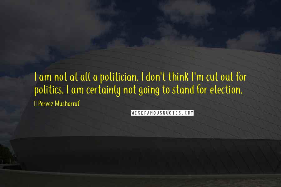 Pervez Musharraf Quotes: I am not at all a politician. I don't think I'm cut out for politics. I am certainly not going to stand for election.
