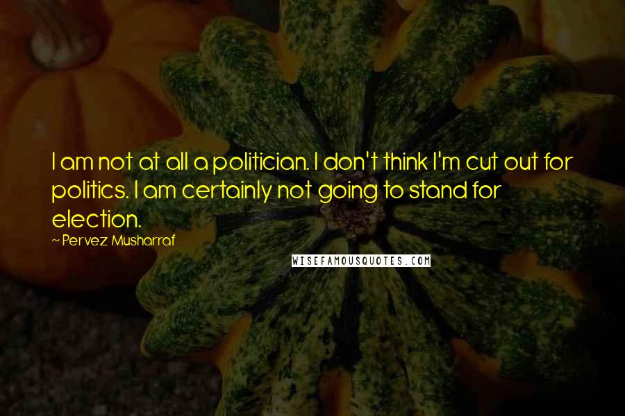 Pervez Musharraf Quotes: I am not at all a politician. I don't think I'm cut out for politics. I am certainly not going to stand for election.