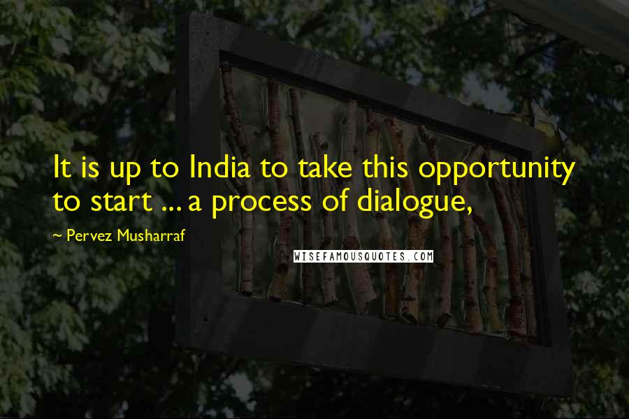 Pervez Musharraf Quotes: It is up to India to take this opportunity to start ... a process of dialogue,