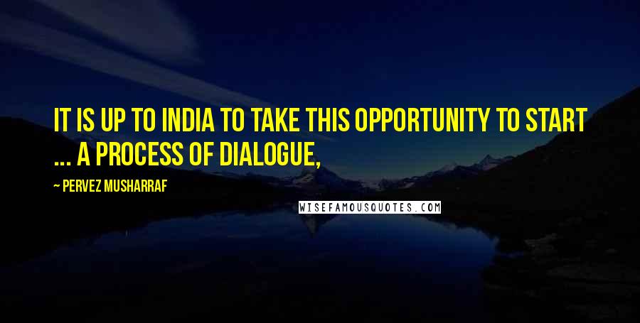 Pervez Musharraf Quotes: It is up to India to take this opportunity to start ... a process of dialogue,