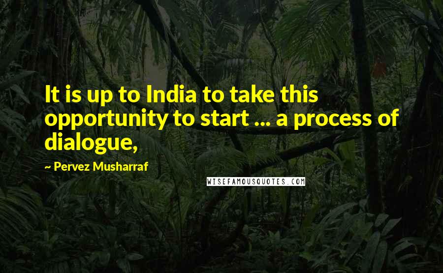 Pervez Musharraf Quotes: It is up to India to take this opportunity to start ... a process of dialogue,