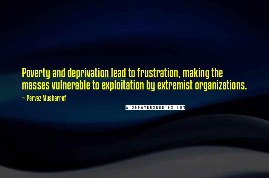 Pervez Musharraf Quotes: Poverty and deprivation lead to frustration, making the masses vulnerable to exploitation by extremist organizations.