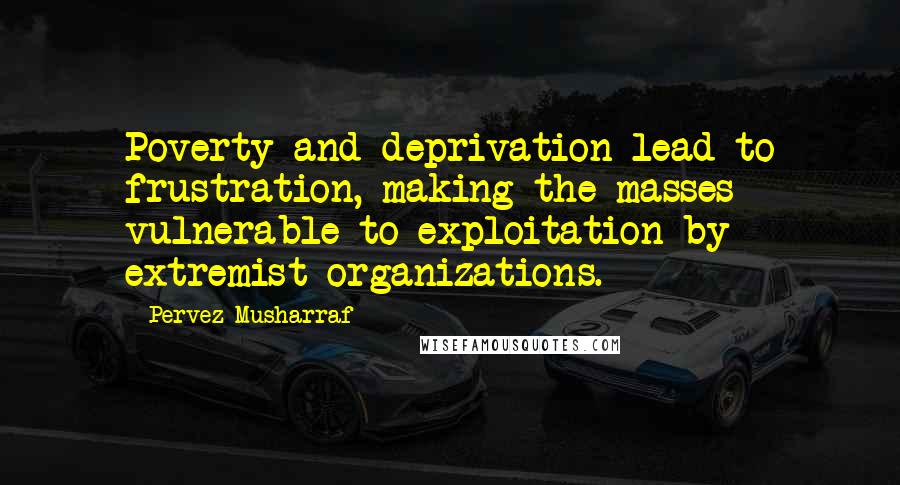 Pervez Musharraf Quotes: Poverty and deprivation lead to frustration, making the masses vulnerable to exploitation by extremist organizations.