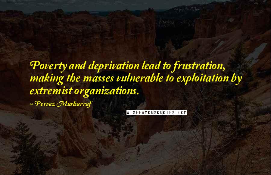 Pervez Musharraf Quotes: Poverty and deprivation lead to frustration, making the masses vulnerable to exploitation by extremist organizations.