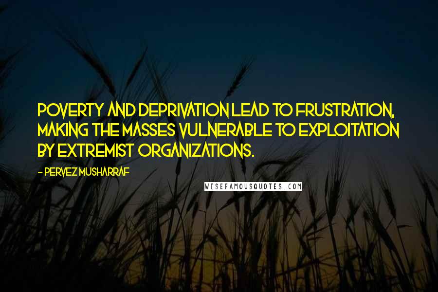 Pervez Musharraf Quotes: Poverty and deprivation lead to frustration, making the masses vulnerable to exploitation by extremist organizations.