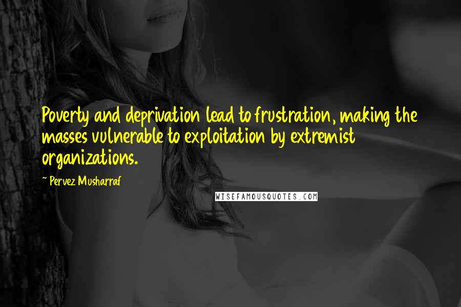 Pervez Musharraf Quotes: Poverty and deprivation lead to frustration, making the masses vulnerable to exploitation by extremist organizations.