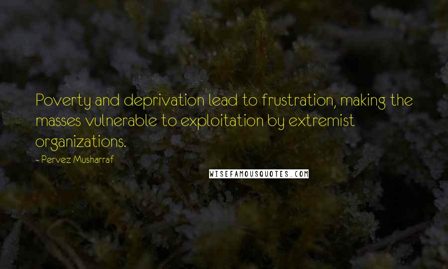 Pervez Musharraf Quotes: Poverty and deprivation lead to frustration, making the masses vulnerable to exploitation by extremist organizations.