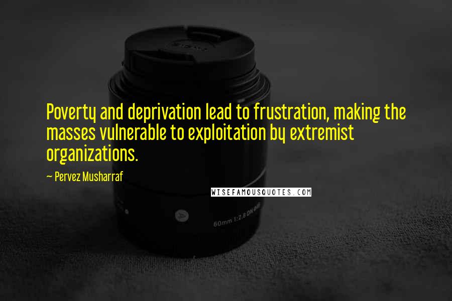 Pervez Musharraf Quotes: Poverty and deprivation lead to frustration, making the masses vulnerable to exploitation by extremist organizations.